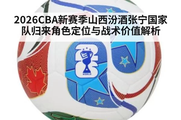 2026CBA新赛季山西汾酒张宁国家队归来角色定位与战术价值解析