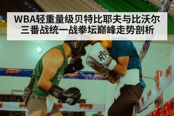 WBA轻重量级贝特比耶夫与比沃尔三番战统一战拳坛巅峰走势剖析